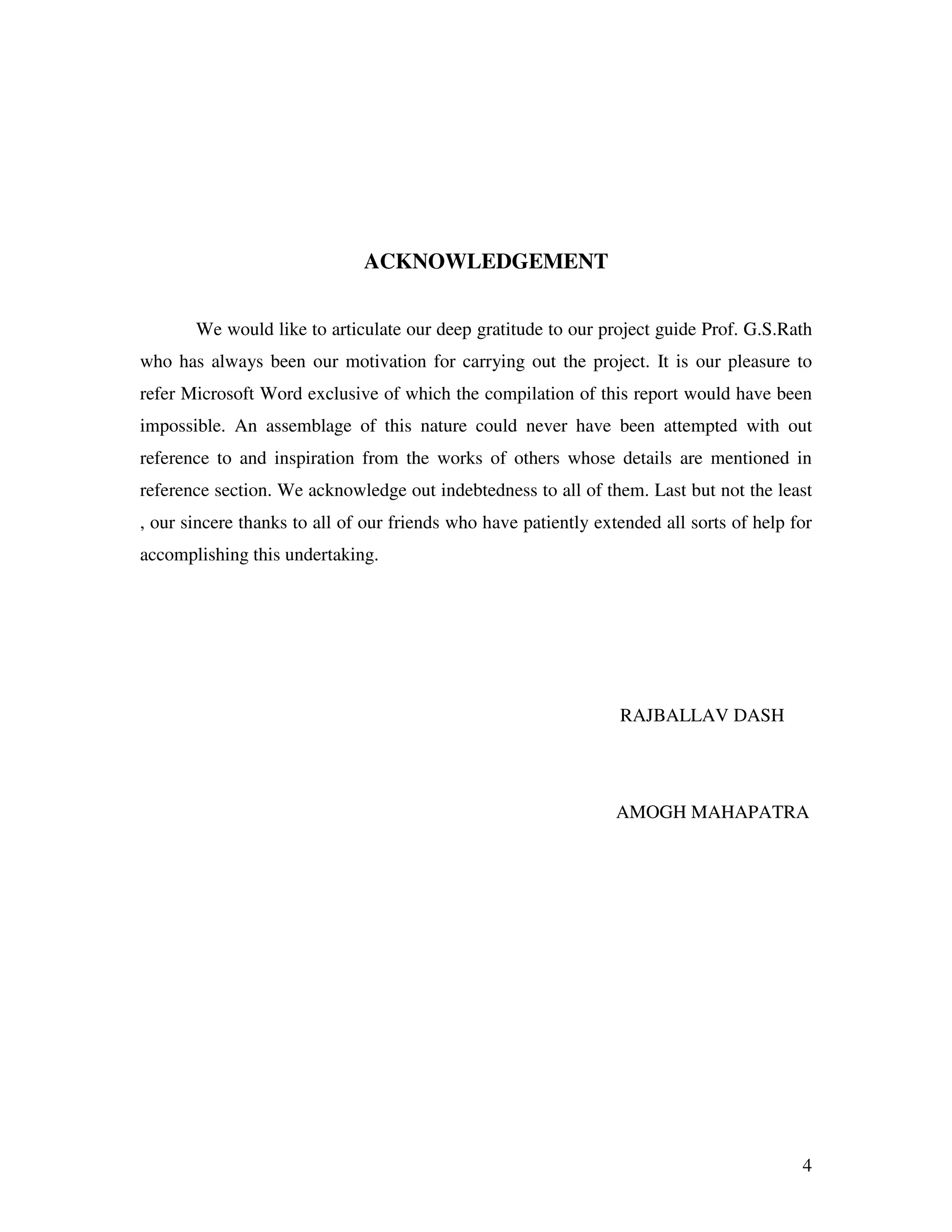 4 ACKNOWLEDGEMENT We would like to articulate our deep gratitude to our project guide Prof. G.S.Rath who has always been our motivation for carrying out the project. It is our pleasure to refer Microsoft Word exclusive of which the compilation of this report would have been impossible. An assemblage of this nature could never have been attempted with out reference to and inspiration from the works of others whose details are mentioned in reference section. We acknowledge out indebtedness to all of them. Last but not the least , our sincere thanks to all of our friends who have patiently extended all sorts of help for accomplishing this undertaking. RAJBALLAV DASH AMOGH MAHAPATRA 