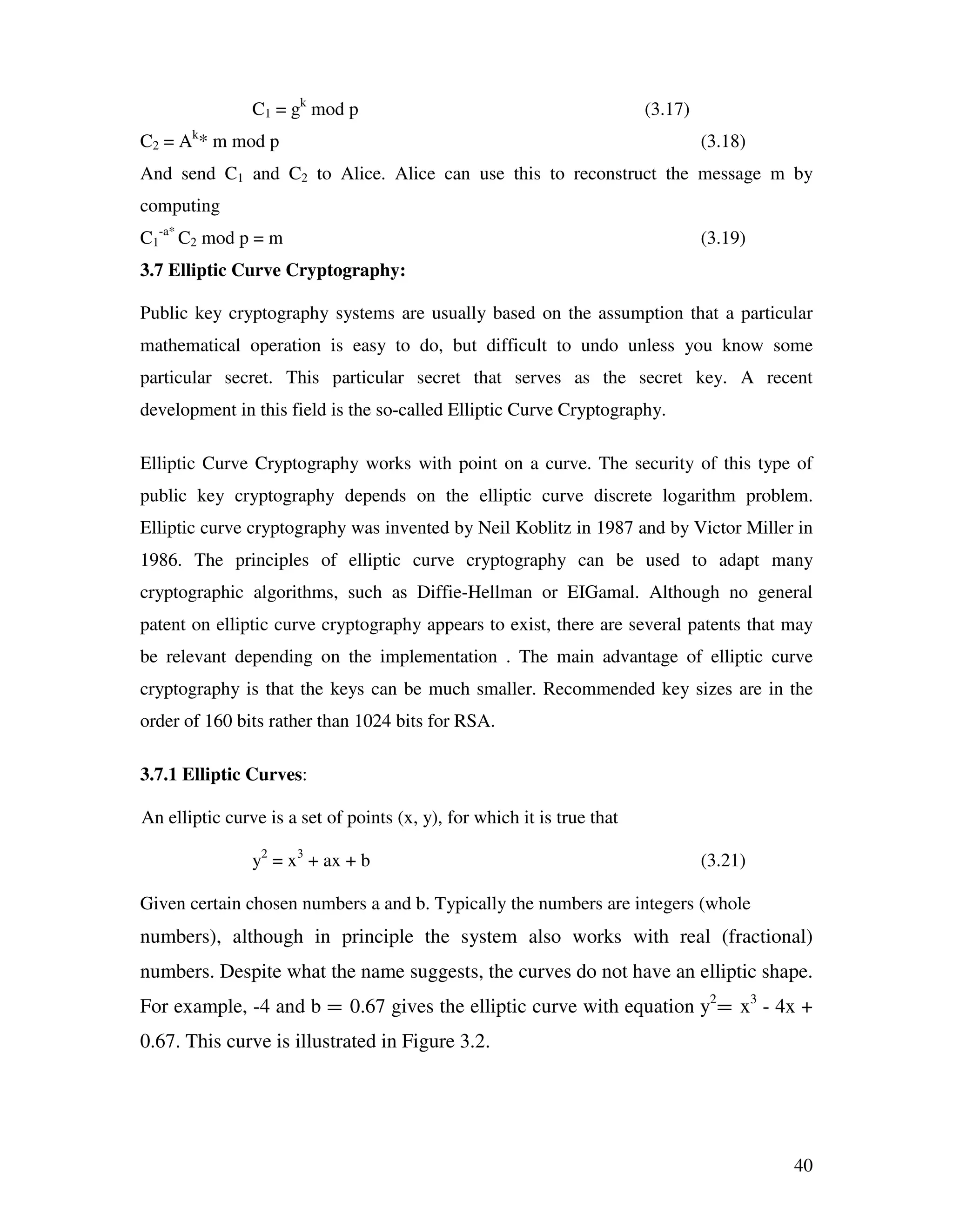 40 C1 = gk mod p (3.17) C2 = Ak * m mod p (3.18) And send C1 and C2 to Alice. Alice can use this to reconstruct the message m by computing C1 -a* C2 mod p = m (3.19) 3.7 Elliptic Curve Cryptography: Public key cryptography systems are usually based on the assumption that a particular mathematical operation is easy to do, but difficult to undo unless you know some particular secret. This particular secret that serves as the secret key. A recent development in this field is the so-called Elliptic Curve Cryptography. Elliptic Curve Cryptography works with point on a curve. The security of this type of public key cryptography depends on the elliptic curve discrete logarithm problem. Elliptic curve cryptography was invented by Neil Koblitz in 1987 and by Victor Miller in 1986. The principles of elliptic curve cryptography can be used to adapt many cryptographic algorithms, such as Diffie-Hellman or EIGamal. Although no general patent on elliptic curve cryptography appears to exist, there are several patents that may be relevant depending on the implementation . The main advantage of elliptic curve cryptography is that the keys can be much smaller. Recommended key sizes are in the order of 160 bits rather than 1024 bits for RSA. 3.7.1 Elliptic Curves: An elliptic curve is a set of points (x, y), for which it is true that y2 = x3 + ax + b (3.21) Given certain chosen numbers a and b. Typically the numbers are integers (whole numbers), although in principle the system also works with real (fractional) numbers. Despite what the name suggests, the curves do not have an elliptic shape. For example, -4 and b = 0.67 gives the elliptic curve with equation y2 = x3 - 4x + 0.67. This curve is illustrated in Figure 3.2. 