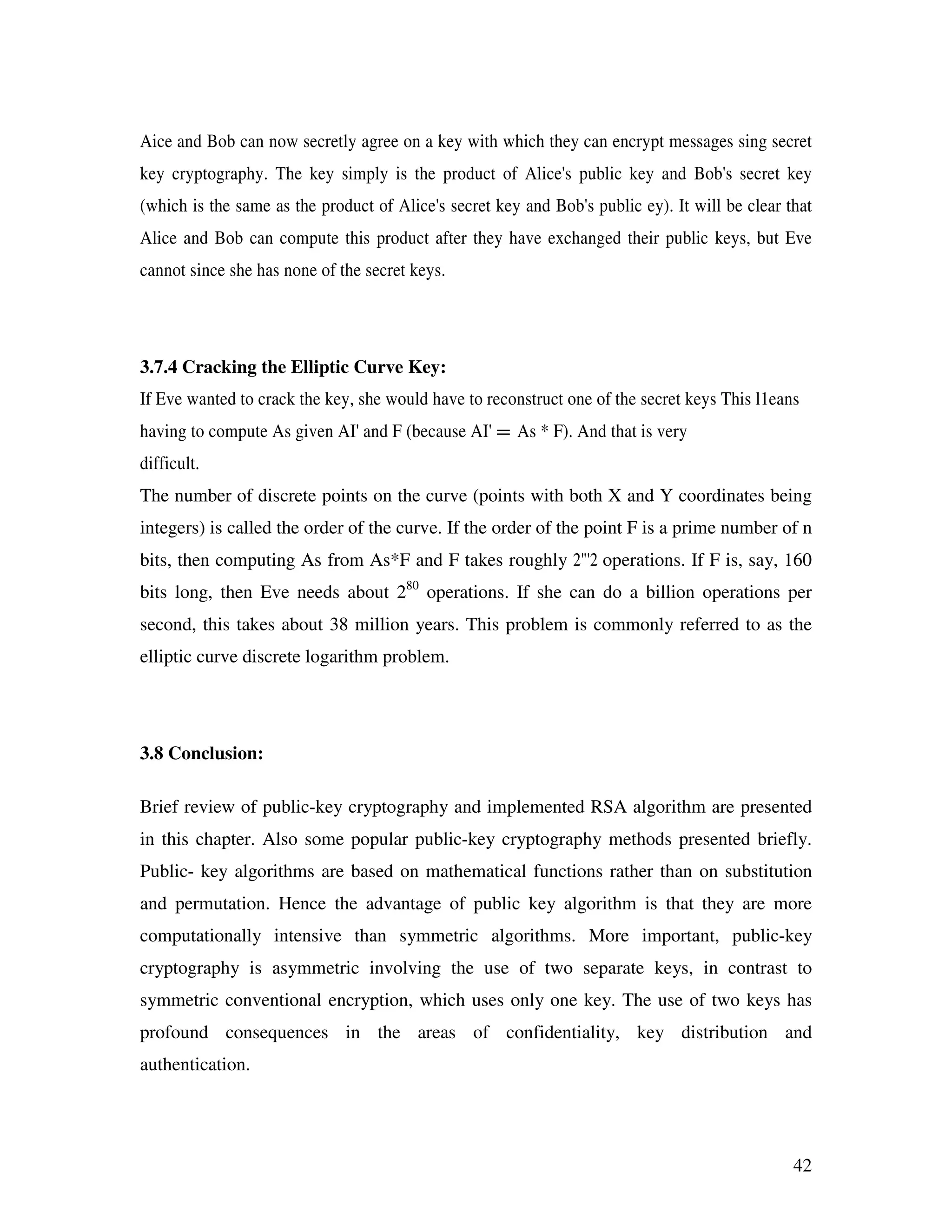 42 Aice and Bob can now secretly agree on a key with which they can encrypt messages sing secret key cryptography. The key simply is the product of Alice's public key and Bob's secret key (which is the same as the product of Alice's secret key and Bob's public ey). It will be clear that Alice and Bob can compute this product after they have exchanged their public keys, but Eve cannot since she has none of the secret keys. 3.7.4 Cracking the Elliptic Curve Key: If Eve wanted to crack the key, she would have to reconstruct one of the secret keys This l1eans having to compute As given AI' and F (because AI' = As * F). And that is very difficult. The number of discrete points on the curve (points with both X and Y coordinates being integers) is called the order of the curve. If the order of the point F is a prime number of n bits, then computing As from As*F and F takes roughly 2"'2 operations. If F is, say, 160 bits long, then Eve needs about 280 operations. If she can do a billion operations per second, this takes about 38 million years. This problem is commonly referred to as the elliptic curve discrete logarithm problem. 3.8 Conclusion: Brief review of public-key cryptography and implemented RSA algorithm are presented in this chapter. Also some popular public-key cryptography methods presented briefly. Public- key algorithms are based on mathematical functions rather than on substitution and permutation. Hence the advantage of public key algorithm is that they are more computationally intensive than symmetric algorithms. More important, public-key cryptography is asymmetric involving the use of two separate keys, in contrast to symmetric conventional encryption, which uses only one key. The use of two keys has profound consequences in the areas of confidentiality, key distribution and authentication. 