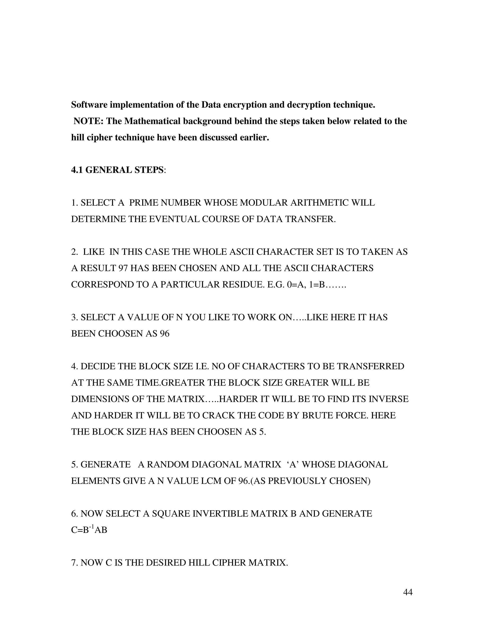 44 Software implementation of the Data encryption and decryption technique. NOTE: The Mathematical background behind the steps taken below related to the hill cipher technique have been discussed earlier. 4.1 GENERAL STEPS: 1. SELECT A PRIME NUMBER WHOSE MODULAR ARITHMETIC WILL DETERMINE THE EVENTUAL COURSE OF DATA TRANSFER. 2. LIKE IN THIS CASE THE WHOLE ASCII CHARACTER SET IS TO TAKEN AS A RESULT 97 HAS BEEN CHOSEN AND ALL THE ASCII CHARACTERS CORRESPOND TO A PARTICULAR RESIDUE. E.G. 0=A, 1=B……. 3. SELECT A VALUE OF N YOU LIKE TO WORK ON…..LIKE HERE IT HAS BEEN CHOOSEN AS 96 4. DECIDE THE BLOCK SIZE I.E. NO OF CHARACTERS TO BE TRANSFERRED AT THE SAME TIME.GREATER THE BLOCK SIZE GREATER WILL BE DIMENSIONS OF THE MATRIX…..HARDER IT WILL BE TO FIND ITS INVERSE AND HARDER IT WILL BE TO CRACK THE CODE BY BRUTE FORCE. HERE THE BLOCK SIZE HAS BEEN CHOOSEN AS 5. 5. GENERATE A RANDOM DIAGONAL MATRIX ‘A’ WHOSE DIAGONAL ELEMENTS GIVE A N VALUE LCM OF 96.(AS PREVIOUSLY CHOSEN) 6. NOW SELECT A SQUARE INVERTIBLE MATRIX B AND GENERATE C=B-1 AB 7. NOW C IS THE DESIRED HILL CIPHER MATRIX. 