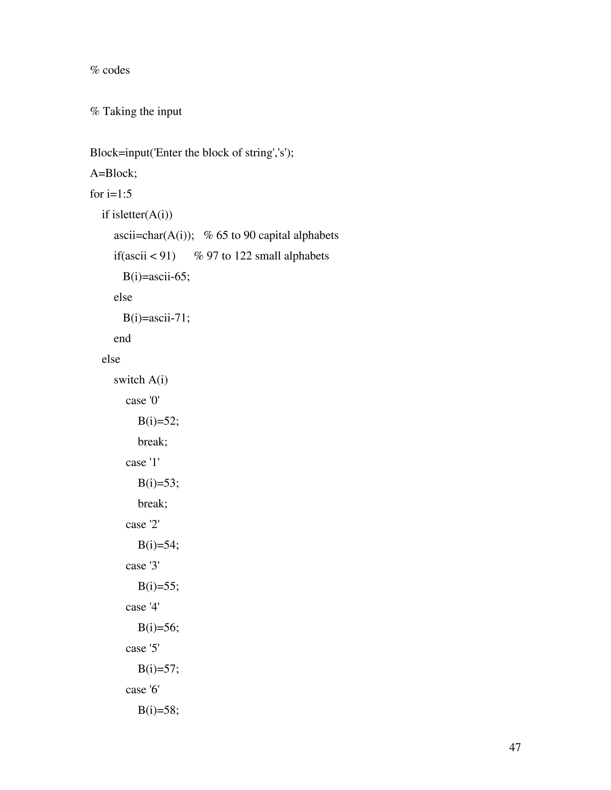 47 % codes % Taking the input Block=input('Enter the block of string','s'); A=Block; for i=1:5 if isletter(A(i)) ascii=char(A(i)); % 65 to 90 capital alphabets if(ascii < 91) % 97 to 122 small alphabets B(i)=ascii-65; else B(i)=ascii-71; end else switch A(i) case '0' B(i)=52; break; case '1' B(i)=53; break; case '2' B(i)=54; case '3' B(i)=55; case '4' B(i)=56; case '5' B(i)=57; case '6' B(i)=58; 