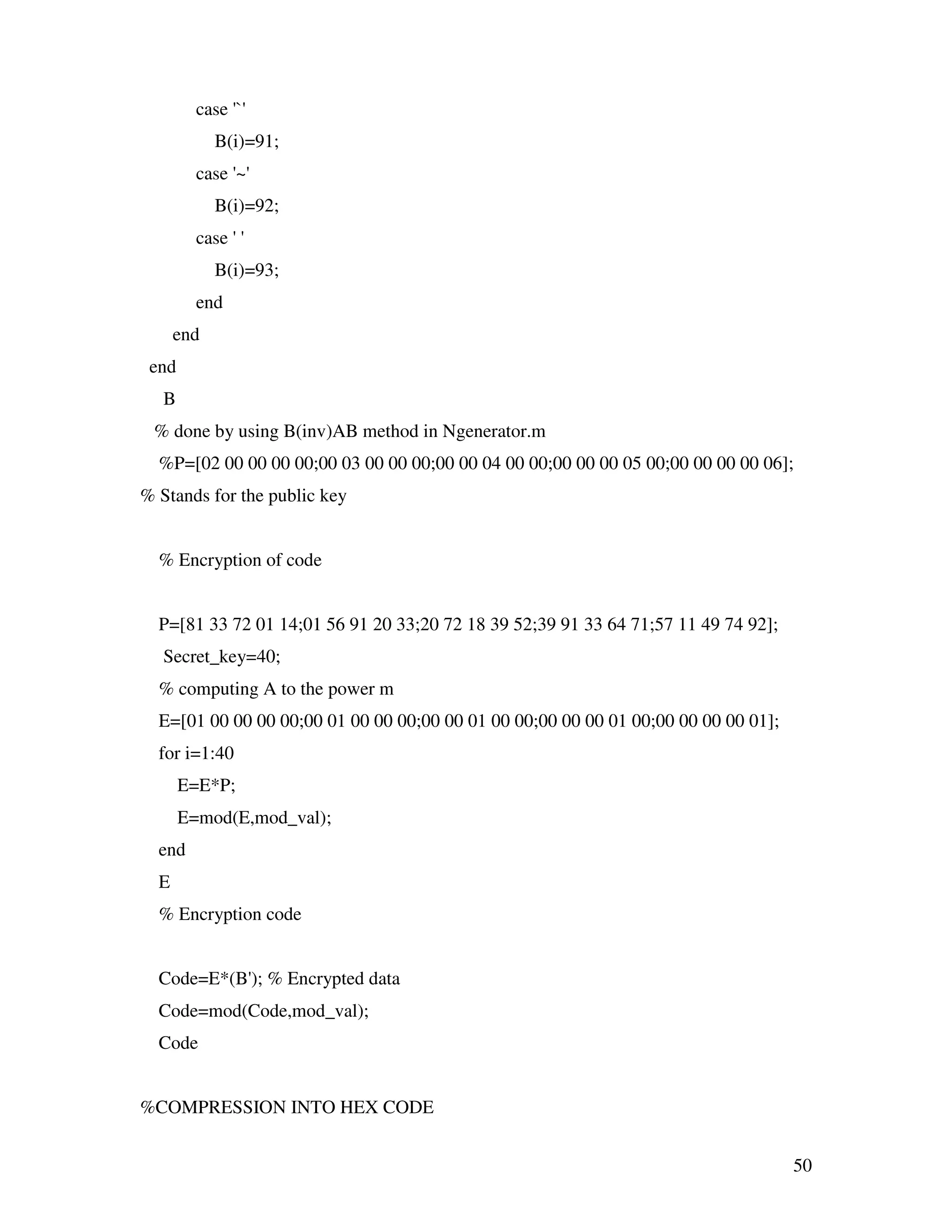 50 case '`' B(i)=91; case '~' B(i)=92; case ' ' B(i)=93; end end end B % done by using B(inv)AB method in Ngenerator.m %P=[02 00 00 00 00;00 03 00 00 00;00 00 04 00 00;00 00 00 05 00;00 00 00 00 06]; % Stands for the public key % Encryption of code P=[81 33 72 01 14;01 56 91 20 33;20 72 18 39 52;39 91 33 64 71;57 11 49 74 92]; Secret_key=40; % computing A to the power m E=[01 00 00 00 00;00 01 00 00 00;00 00 01 00 00;00 00 00 01 00;00 00 00 00 01]; for i=1:40 E=E*P; E=mod(E,mod_val); end E % Encryption code Code=E*(B'); % Encrypted data Code=mod(Code,mod_val); Code %COMPRESSION INTO HEX CODE 