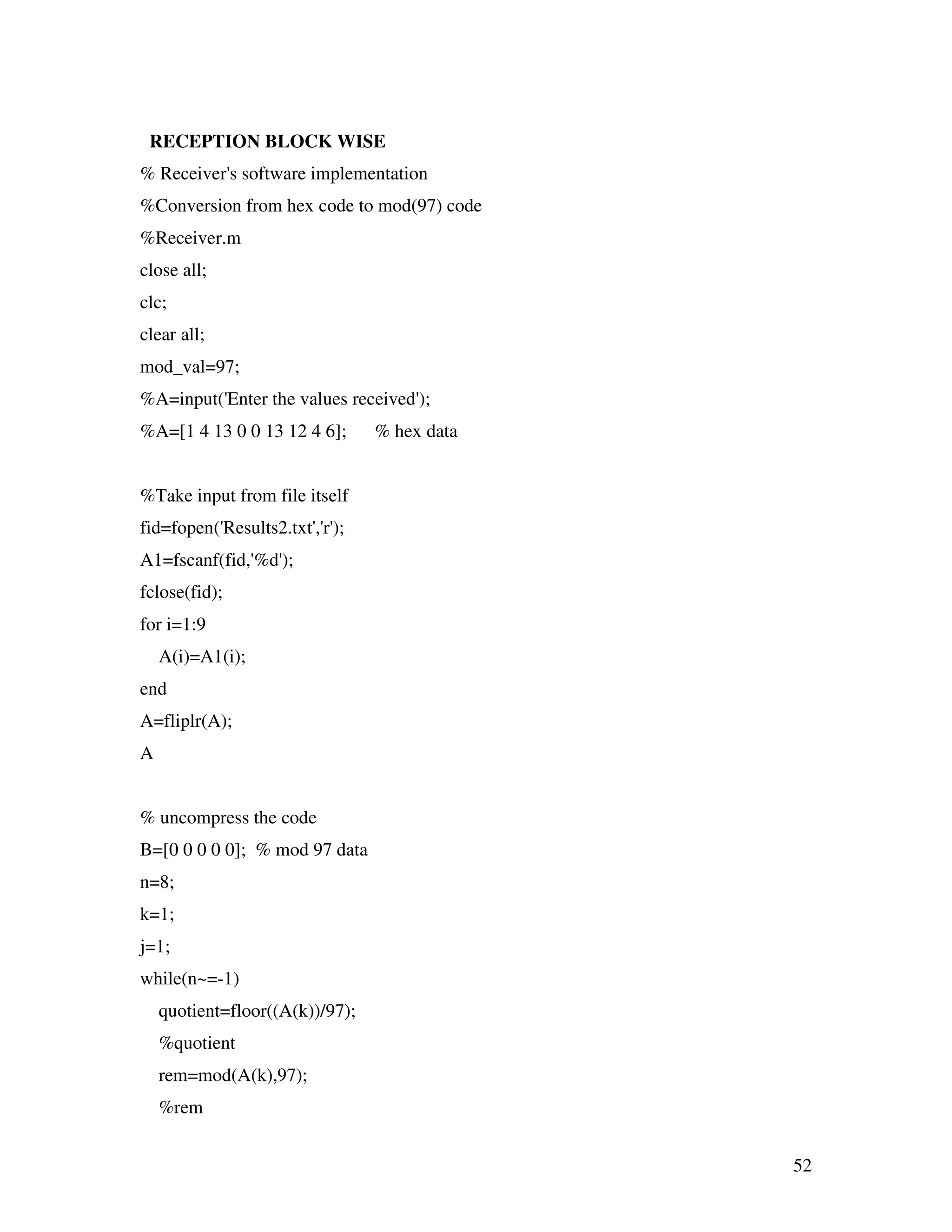 52 RECEPTION BLOCK WISE % Receiver's software implementation %Conversion from hex code to mod(97) code %Receiver.m close all; clc; clear all; mod_val=97; %A=input('Enter the values received'); %A=[1 4 13 0 0 13 12 4 6]; % hex data %Take input from file itself fid=fopen('Results2.txt','r'); A1=fscanf(fid,'%d'); fclose(fid); for i=1:9 A(i)=A1(i); end A=fliplr(A); A % uncompress the code B=[0 0 0 0 0]; % mod 97 data n=8; k=1; j=1; while(n~=-1) quotient=floor((A(k))/97); %quotient rem=mod(A(k),97); %rem 