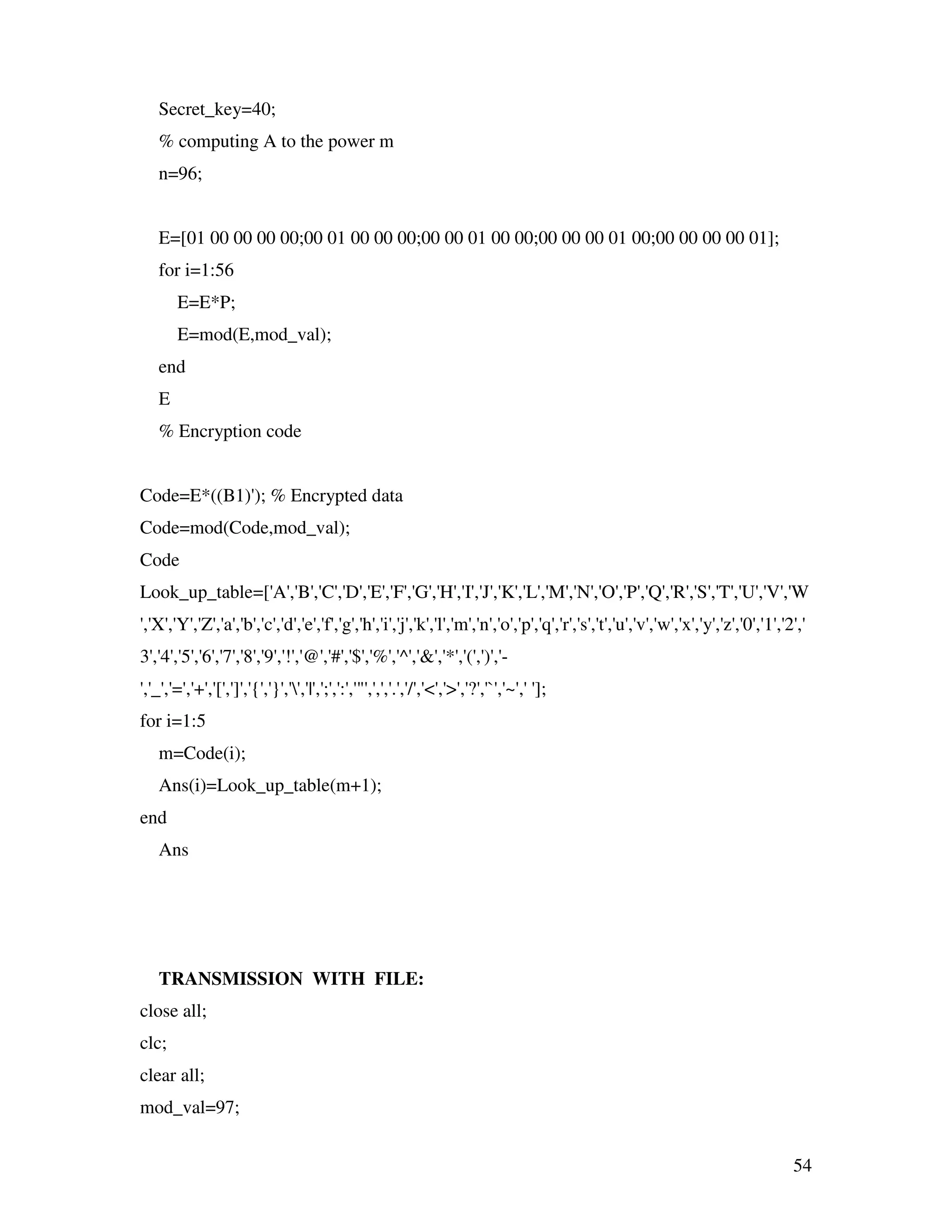 54 Secret_key=40; % computing A to the power m n=96; E=[01 00 00 00 00;00 01 00 00 00;00 00 01 00 00;00 00 00 01 00;00 00 00 00 01]; for i=1:56 E=E*P; E=mod(E,mod_val); end E % Encryption code Code=E*((B1)'); % Encrypted data Code=mod(Code,mod_val); Code Look_up_table=['A','B','C','D','E','F','G','H','I','J','K','L','M','N','O','P','Q','R','S','T','U','V','W ','X','Y','Z','a','b','c','d','e','f','g','h','i','j','k','l','m','n','o','p','q','r','s','t','u','v','w','x','y','z','0','1','2',' 3','4','5','6','7','8','9','!','@','#','$','%','^','&','*','(',')','- ','_','=','+','[',']','{','}','','|',';',':','"',',','.','/','<','>','?','`','~',' ']; for i=1:5 m=Code(i); Ans(i)=Look_up_table(m+1); end Ans TRANSMISSION WITH FILE: close all; clc; clear all; mod_val=97; 