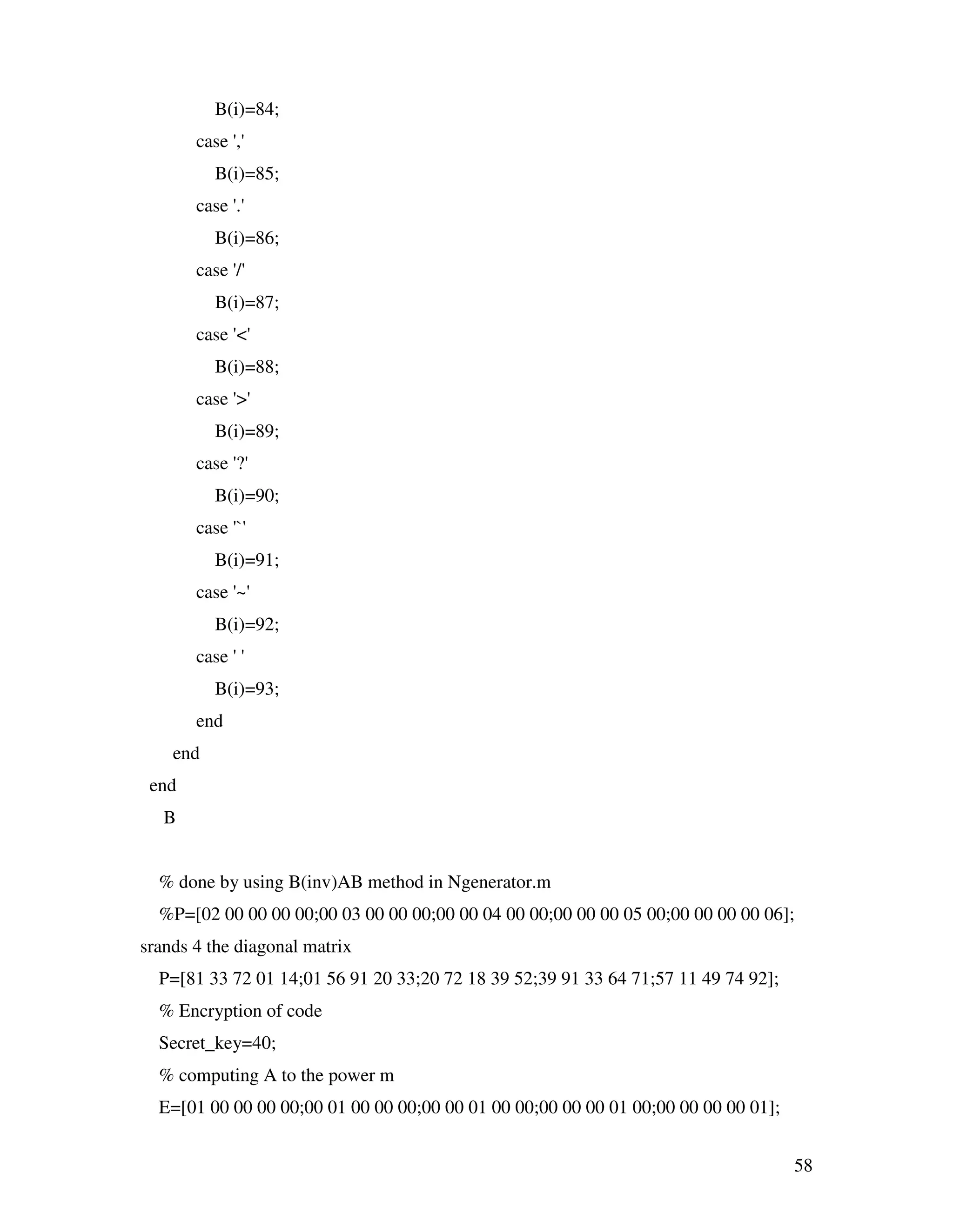 58 B(i)=84; case ',' B(i)=85; case '.' B(i)=86; case '/' B(i)=87; case '<' B(i)=88; case '>' B(i)=89; case '?' B(i)=90; case '`' B(i)=91; case '~' B(i)=92; case ' ' B(i)=93; end end end B % done by using B(inv)AB method in Ngenerator.m %P=[02 00 00 00 00;00 03 00 00 00;00 00 04 00 00;00 00 00 05 00;00 00 00 00 06]; srands 4 the diagonal matrix P=[81 33 72 01 14;01 56 91 20 33;20 72 18 39 52;39 91 33 64 71;57 11 49 74 92]; % Encryption of code Secret_key=40; % computing A to the power m E=[01 00 00 00 00;00 01 00 00 00;00 00 01 00 00;00 00 00 01 00;00 00 00 00 01]; 