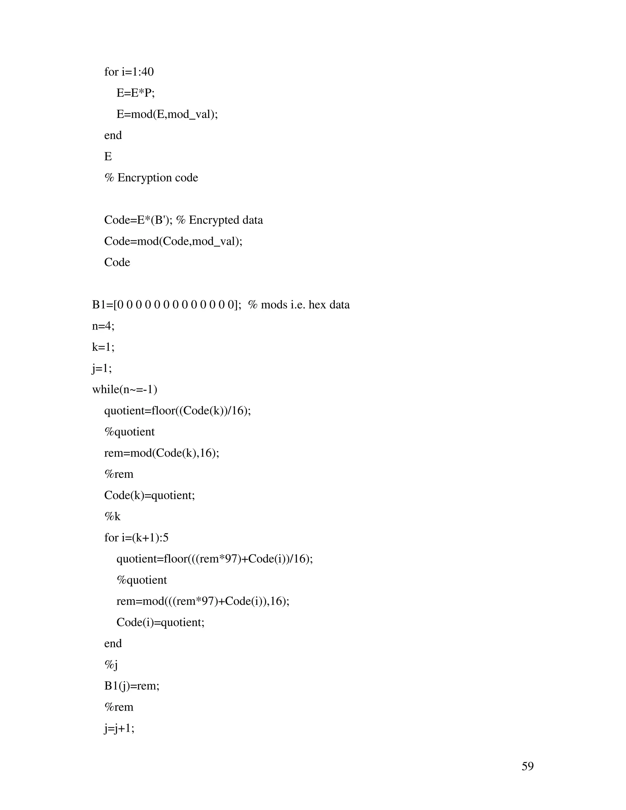 59 for i=1:40 E=E*P; E=mod(E,mod_val); end E % Encryption code Code=E*(B'); % Encrypted data Code=mod(Code,mod_val); Code B1=[0 0 0 0 0 0 0 0 0 0 0 0 0]; % mods i.e. hex data n=4; k=1; j=1; while(n~=-1) quotient=floor((Code(k))/16); %quotient rem=mod(Code(k),16); %rem Code(k)=quotient; %k for i=(k+1):5 quotient=floor(((rem*97)+Code(i))/16); %quotient rem=mod(((rem*97)+Code(i)),16); Code(i)=quotient; end %j B1(j)=rem; %rem j=j+1; 