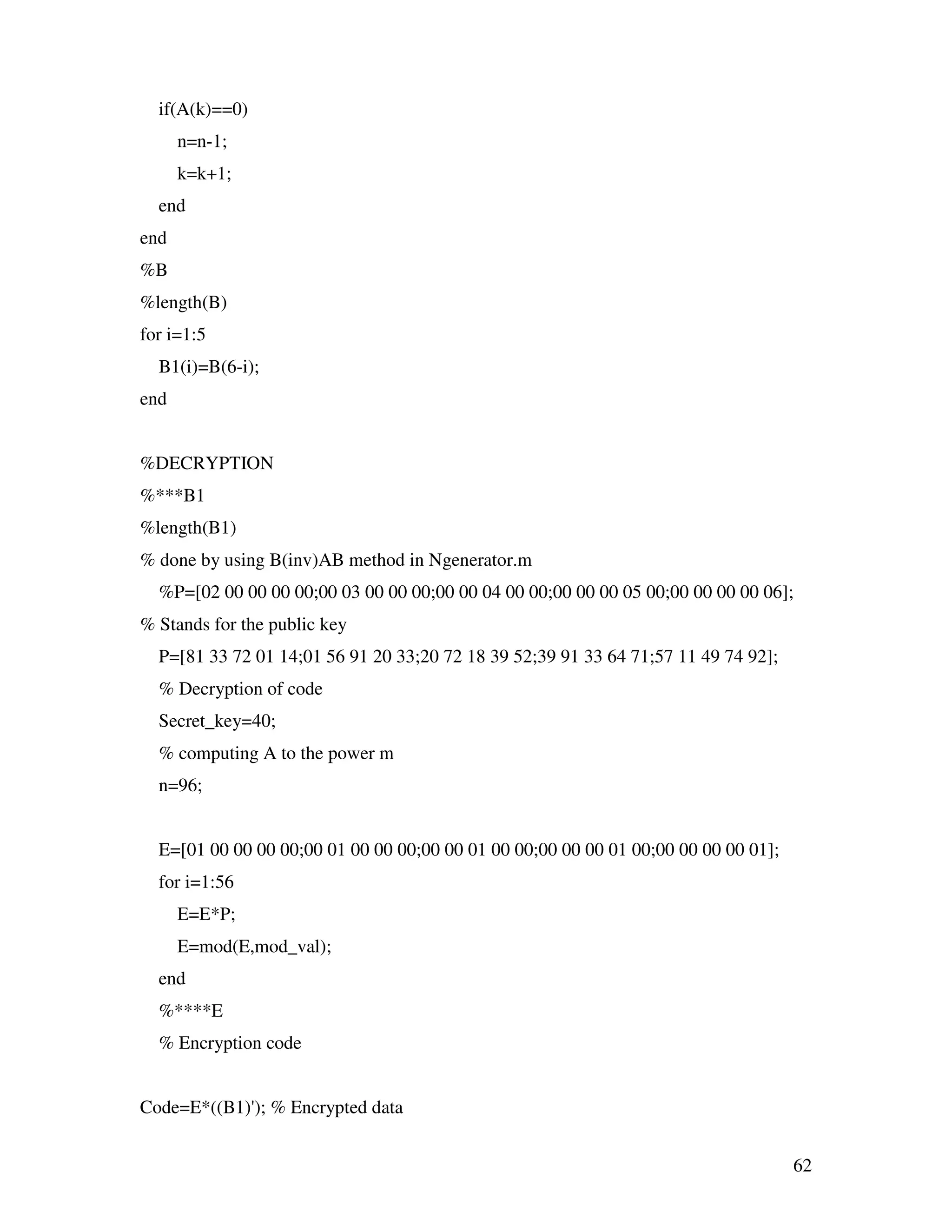 62 if(A(k)==0) n=n-1; k=k+1; end end %B %length(B) for i=1:5 B1(i)=B(6-i); end %DECRYPTION %***B1 %length(B1) % done by using B(inv)AB method in Ngenerator.m %P=[02 00 00 00 00;00 03 00 00 00;00 00 04 00 00;00 00 00 05 00;00 00 00 00 06]; % Stands for the public key P=[81 33 72 01 14;01 56 91 20 33;20 72 18 39 52;39 91 33 64 71;57 11 49 74 92]; % Decryption of code Secret_key=40; % computing A to the power m n=96; E=[01 00 00 00 00;00 01 00 00 00;00 00 01 00 00;00 00 00 01 00;00 00 00 00 01]; for i=1:56 E=E*P; E=mod(E,mod_val); end %****E % Encryption code Code=E*((B1)'); % Encrypted data 