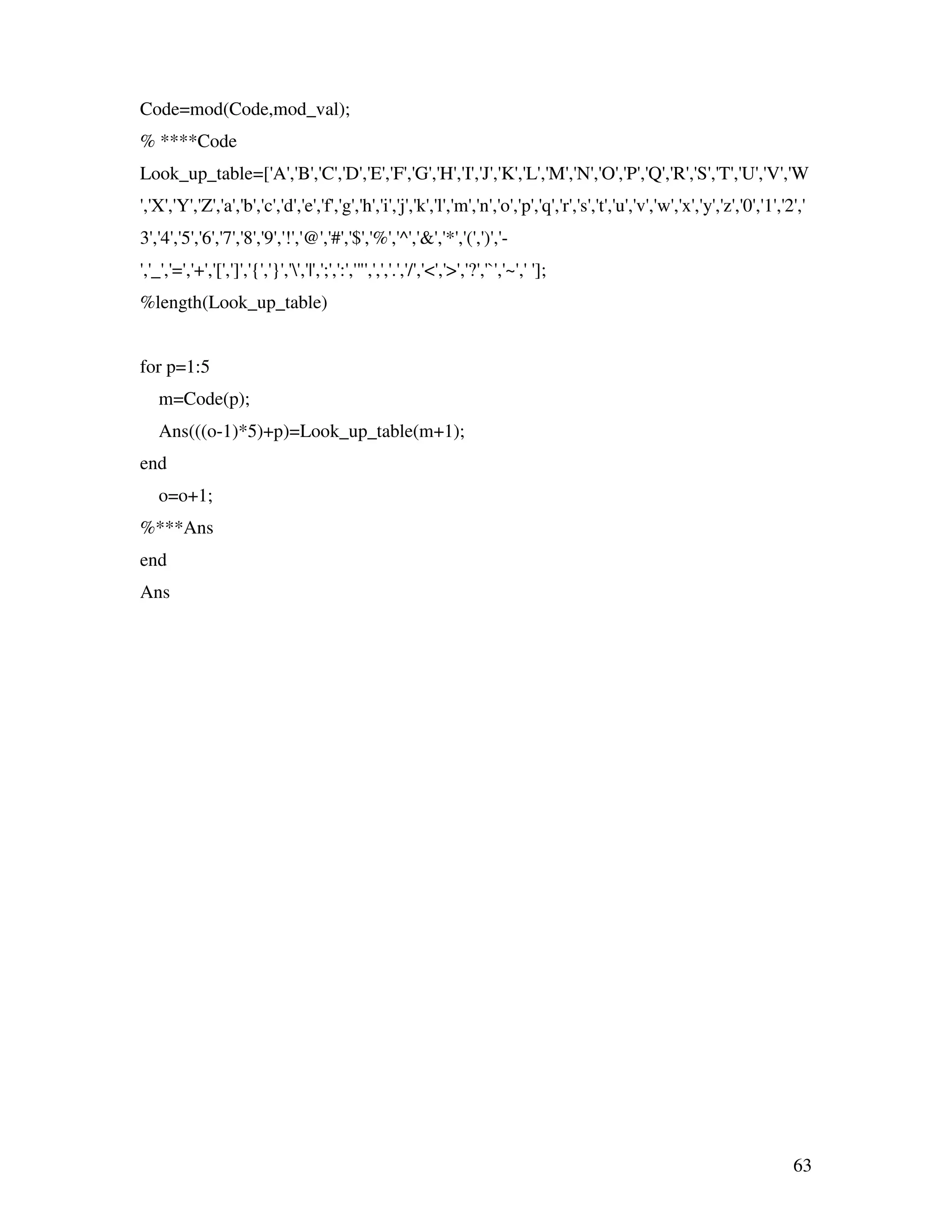 63 Code=mod(Code,mod_val); % ****Code Look_up_table=['A','B','C','D','E','F','G','H','I','J','K','L','M','N','O','P','Q','R','S','T','U','V','W ','X','Y','Z','a','b','c','d','e','f','g','h','i','j','k','l','m','n','o','p','q','r','s','t','u','v','w','x','y','z','0','1','2',' 3','4','5','6','7','8','9','!','@','#','$','%','^','&','*','(',')','- ','_','=','+','[',']','{','}','','|',';',':','"',',','.','/','<','>','?','`','~',' ']; %length(Look_up_table) for p=1:5 m=Code(p); Ans(((o-1)*5)+p)=Look_up_table(m+1); end o=o+1; %***Ans end Ans 