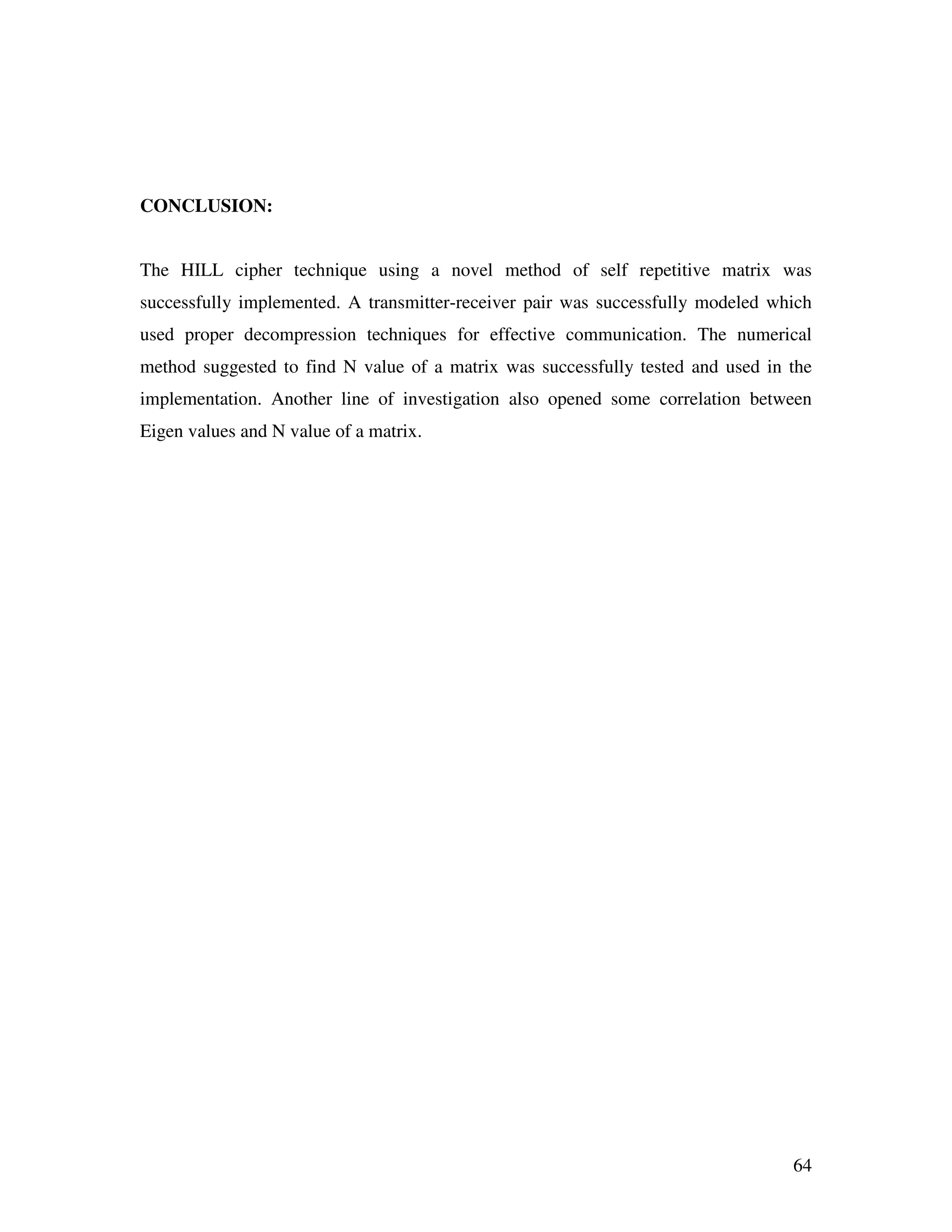 64 CONCLUSION: The HILL cipher technique using a novel method of self repetitive matrix was successfully implemented. A transmitter-receiver pair was successfully modeled which used proper decompression techniques for effective communication. The numerical method suggested to find N value of a matrix was successfully tested and used in the implementation. Another line of investigation also opened some correlation between Eigen values and N value of a matrix. 