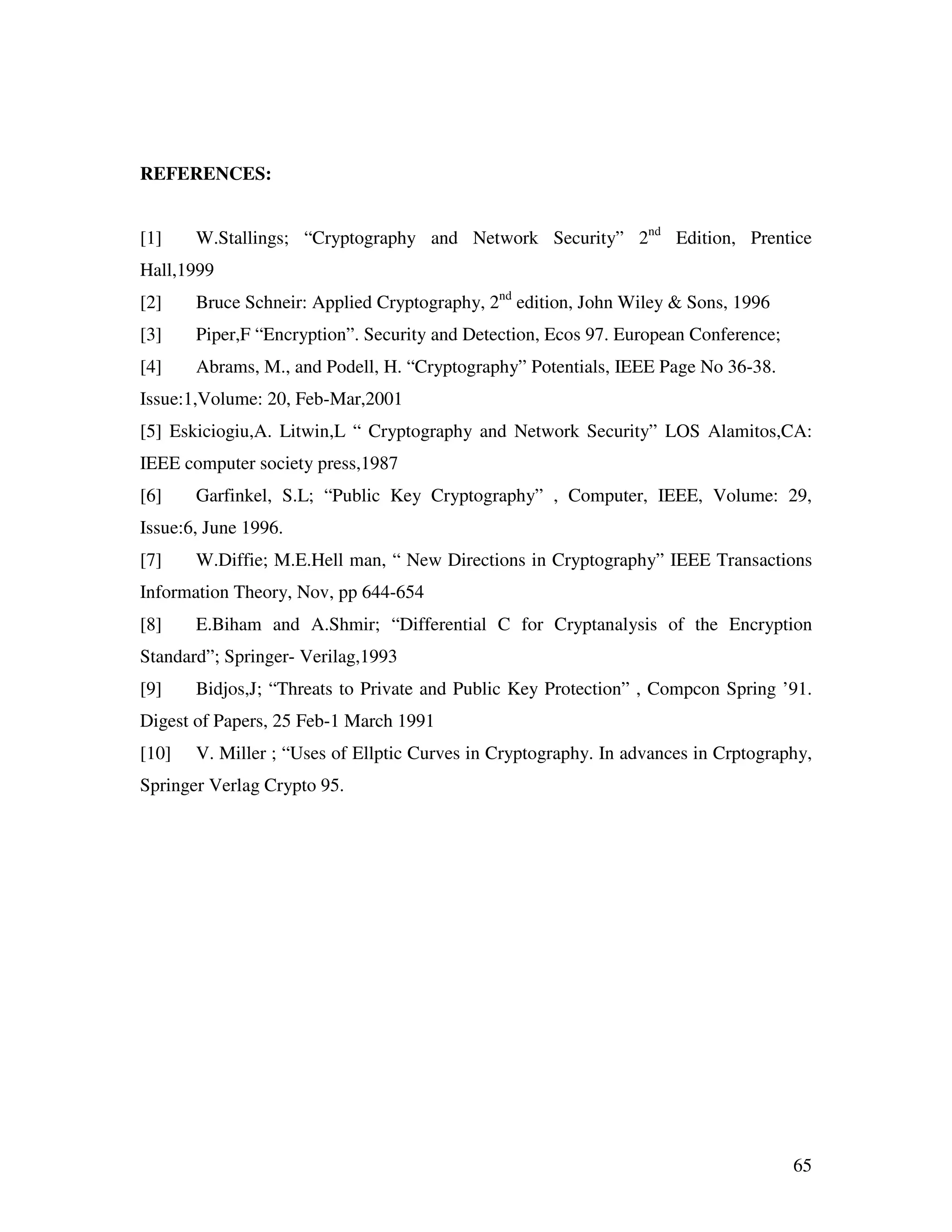 65 REFERENCES: [1] W.Stallings; “Cryptography and Network Security” 2nd Edition, Prentice Hall,1999 [2] Bruce Schneir: Applied Cryptography, 2nd edition, John Wiley & Sons, 1996 [3] Piper,F “Encryption”. Security and Detection, Ecos 97. European Conference; [4] Abrams, M., and Podell, H. “Cryptography” Potentials, IEEE Page No 36-38. Issue:1,Volume: 20, Feb-Mar,2001 [5] Eskiciogiu,A. Litwin,L “ Cryptography and Network Security” LOS Alamitos,CA: IEEE computer society press,1987 [6] Garfinkel, S.L; “Public Key Cryptography” , Computer, IEEE, Volume: 29, Issue:6, June 1996. [7] W.Diffie; M.E.Hell man, “ New Directions in Cryptography” IEEE Transactions Information Theory, Nov, pp 644-654 [8] E.Biham and A.Shmir; “Differential C for Cryptanalysis of the Encryption Standard”; Springer- Verilag,1993 [9] Bidjos,J; “Threats to Private and Public Key Protection” , Compcon Spring ’91. Digest of Papers, 25 Feb-1 March 1991 [10] V. Miller ; “Uses of Ellptic Curves in Cryptography. In advances in Crptography, Springer Verlag Crypto 95. 