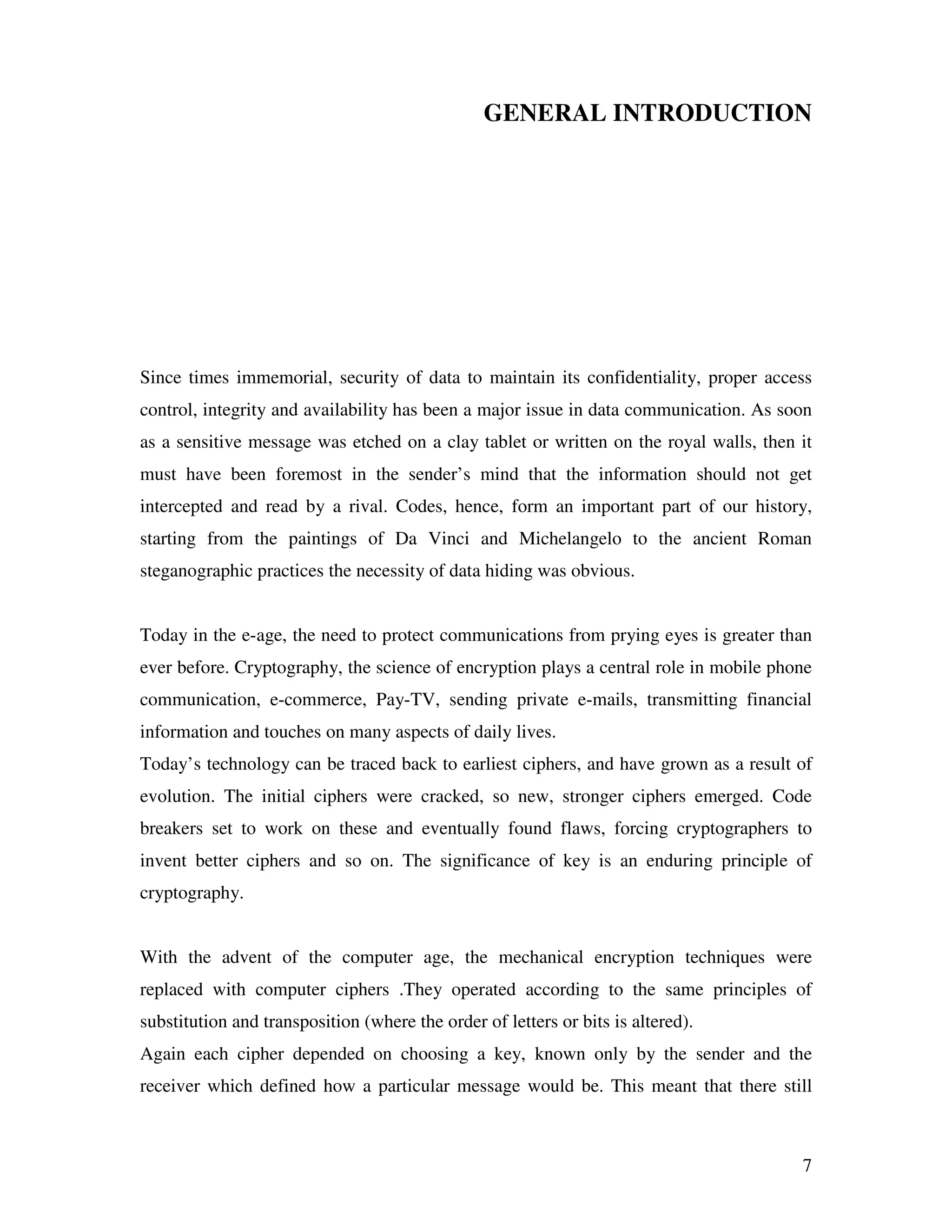 7 GENERAL INTRODUCTION Since times immemorial, security of data to maintain its confidentiality, proper access control, integrity and availability has been a major issue in data communication. As soon as a sensitive message was etched on a clay tablet or written on the royal walls, then it must have been foremost in the sender’s mind that the information should not get intercepted and read by a rival. Codes, hence, form an important part of our history, starting from the paintings of Da Vinci and Michelangelo to the ancient Roman steganographic practices the necessity of data hiding was obvious. Today in the e-age, the need to protect communications from prying eyes is greater than ever before. Cryptography, the science of encryption plays a central role in mobile phone communication, e-commerce, Pay-TV, sending private e-mails, transmitting financial information and touches on many aspects of daily lives. Today’s technology can be traced back to earliest ciphers, and have grown as a result of evolution. The initial ciphers were cracked, so new, stronger ciphers emerged. Code breakers set to work on these and eventually found flaws, forcing cryptographers to invent better ciphers and so on. The significance of key is an enduring principle of cryptography. With the advent of the computer age, the mechanical encryption techniques were replaced with computer ciphers .They operated according to the same principles of substitution and transposition (where the order of letters or bits is altered). Again each cipher depended on choosing a key, known only by the sender and the receiver which defined how a particular message would be. This meant that there still 