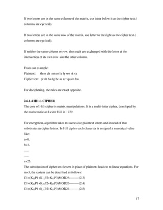 17
If two letters are in the same column of the matrix, use letter below it as the cipher text.(
columns are cyclical).
If two letters are in the same row of the matrix, use letter to the right as the cipher text.(
columns are cyclical).
If neither the same column or row, then each are exchanged with the letter at the
intersection of its own row and the other column.
From our example:
Plaintext: th es ch em er lx ly wo rk sx
Cipher text: pr sb ha dg bc az rz vp am bw
For deciphering, the rules are exact opposite.
2.6.1.4 HILL CIPHER
The core of Hill-cipher is matrix manipulations. It is a multi-letter cipher, developed by
the mathematician Lester Hill in 1929.
For encryption, algorithm takes m successive plaintext letters and instead of that
substitutes m cipher letters. In Hill cipher each character is assigned a numerical value
like:
a=0,
b=1,
…..
…..
z=25.
The substitution of cipher text letters in place of plaintext leads to m linear equations. For
m=3, the system can be described as follows:
C1=(K11P1+K12P2+K13P3)MOD26---------(2.3)
C1=(K21P1+K22P2+K23P3)MOD26---------(2.4)
C1=(K31P1+K32P2+K33P3)MOD26---------(2.5)
 