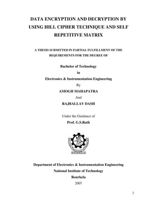2
DATA ENCRYPTION AND DECRYPTION BY
USING HILL CIPHER TECHNIQUE AND SELF
REPETITIVE MATRIX
A THESIS SUBMITTED IN PARTIAL FULFILLMENT OF THE
REQUIREMENTS FOR THE DEGREE OF
Bachelor of Technology
in
Electronics & Instrumentation Engineering
By
AMOGH MAHAPATRA
And
RAJBALLAV DASH
Under the Guidance of
Prof. G.S.Rath
Department of Electronics & Instrumentation Engineering
National Institute of Technology
Rourkela
2007
 