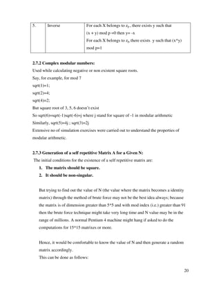 20
5. Inverse For each X belongs to zp , there exists y such that
(x + y) mod p =0 then y= -x
For each X belongs to zp, there exists y such that (x*y)
mod p=1
2.7.2 Complex modular numbers:
Used while calculating negative or non existent square roots.
Say, for example, for mod 7
sqrt(1)=1;
sqrt(2)=4;
sqrt(4)=2;
But square root of 3, 5, 6 doesn’t exist
So sqrt(6)=sqrt(-1)sqrt(-6)=j where j stand for square of -1 in modular arithmetic
Similarly, sqrt(5)=4j ; sqrt(3)=2j
Extensive no of simulation exercises were carried out to understand the properties of
modular arithmetic.
2.7.3 Generation of a self repetitive Matrix A for a Given N:
The initial conditions for the existence of a self repetitive matrix are:
1. The matrix should be square.
2. It should be non-singular.
But trying to find out the value of N (the value where the matrix becomes a identity
matrix) through the method of brute force may not be the best idea always; because
the matrix is of dimension greater than 5*5 and with mod index (i.e.) greater than 91
then the brute force technique might take very long time and N value may be in the
range of millions. A normal Pentium 4 machine might hang if asked to do the
computations for 15*15 matrixes or more.
Hence, it would be comfortable to know the value of N and then generate a random
matrix accordingly.
This can be done as follows:
 