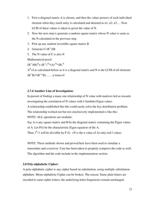 21
1. First a diagonal matrix A is chosen, and then the values powers of each individual
element when they reach unity is calculated and denoted as n1, n2, n3…. Now
LCM of these values is taken to given the value of N.
2. Now the next step is generate a random square matrix whose N value is same as
the N calculated in the previous step.
3. Pick up any random invertible square matrix B
4. Generate C=B-1
AB
5. The N value of C is also N
Mathematical proof:
(B-1
AB)N
= (B-1
) N
*(A) N
*(B) N
AN
=I as calculated before as it is a diagonal matrix and N is the LCM of all elements
(B-1
B)*(B-1
*B)…….n times=I
2.7.4 Another Line of Investigation:
In pursuit of finding a many one relationship of N value with matrices led us towards
investigating the correlation of N values with l (lambda) Eigen values.
A relationship established like this could easily solve the key distribution problem.
The relationship worked out but not conclusively implemented is like this:
NOTE: ALL operations are modular.
Say A is any square matrix and B be the diagonal matrix containing the Eigen values
of A. Let P(l) be the characteristic Eigen equation of the A.
Then, lN
-1 will be divisible by P (l). (N is the n value of A) only real l values
NOTE: These methods shown and proved here have been used to simulate a
transmitter and a receiver. Care has been taken to properly compress the code as well.
The algorithm and the code include in the implementation section.
2.8 Poly-alphabetic Cipher:
A poly-alphabetic cipher is any cipher based on substitution, using multiple substitution
alphabets. Mono-alphabetic Cipher can be broken. The reason: Same plain letters are
encoded to same cipher letters; the underlying letter frequencies remain unchanged.
 
