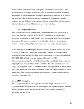 23
Rotor machine use multiple stages. Each symbol is substituted several times. A rotor
machine consists of multiple elements. Each has 26 inputs and 26 outputs. In this way,
every character is translated to a new character. This output is again used as an input to
the next rotor. After several steps, the encrypted character is produced. After each
character is typed, the fastest rotor rotates one step. As soon as it has rotated n-steps, the
next fastest cylinder rotates. The initial set up position is the key.
2.11.1 Data Encryption Standard:
Data encryption standard is the most widely used method of data encryption using a
secret key. There are 72,000,000,000,000,000 (72 quadrillion) or more possible
encryption keys that can be used. For each given message, the key is chosen at random
from among this enormous number of keys. Like other private key cryptographic
methods, both the sender and the receiver must know and use the same private key.
It was developed in the 1970s by the National Bureau of Standards with the help of the
National Security Agency. Its purpose is to provide a standard method for sensitive
commercial and unclassified data. IBM created the first draft of the algorithm, calling it
LUCIFER. DES officially became a standard in November of 1976.
Data encryption algorithm has a 64-bit block size and uses a 56bit key during execution
(8 parity bits are stripped of from the full 64-bit key). The DEA can also be used for
single user encryption, such as to store files in a hard in encrypted form. NIST re-certifies
DES every 5 years. DES has been in world wide use for over 20 years, and due to the fact
that it is a defined standard that any system implementing DES can communicate with
any other system using is it.
2.11.1.1 DES Encryption:
DES is a symmetric, block-cipher algorithm with a key length of 64 bits, and the
algorithm operates on successive 64 bit blocks of plain text. Due to symmetric, the same
key is used for encryption and decryption, and also uses the same algorithm for
encryption and decryption.
 
