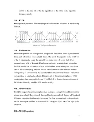 25
output on the input bits is that the dependency of the output on the input bits
increases rapidly.
2.11.1.4 XOR:
XOR operation performed with the appropriate subset key for that round & the resulting
48 block.
2.11.1.5 Substitution:
After XOR operation the next operation is to perform substitution on the expanded block.
There are 8 substitution boxes called S-boxes. The first S-Box operates on the first 6 bits
of the 48 bit expanded block, the second S-box on the next 6 & so on. Each S-box
operates from a table of 4 rows & 16 columns; each entry on a table is a 4 bit number.
The 6 bit number the s-box takes as input is used to look up the appropriate entry in the
table in the following way. The first and the 6 bits combine to form a two bit number
corresponding to a row number, the second and fifth bit combine to form a 4 bit number
corresponding to a particular column. The net result of the substitution phase is 8 4bit
blocks that are then combined to form a 32 bit block. It is the non-linear relationship of
the S-boxes that really provides DES with its security.
2.11.1.6 Permutation:
The 32 bit output of a substitution phase then undergoes a straight forward transposition
using a table called P-Box. After all the round has been completed, the two half blocks of
32 bits are recombined to form a 64 bit output. The final permutation is performed on it,
and the resulting 64 bit block is the desired DES encrypted cipher text of the input plain
text block.
2.11.1.7 DES Decryption:
 