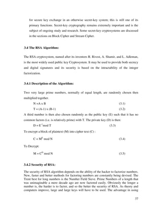 37
for secure key exchange in an otherwise secret-key system; this is still one of its
primary functions. Secret-key cryptography remains extremely important and is the
subject of ongoing study and research. Some secret-key cryptosystems are discussed
in the sections on Block Cipher and Stream Cipher.
3.4 The RSA Algorithm:
The RSA cryptosystem, named after its inventors R. Rivest, A. Shamir, and L. Adleman,
is the most widely used public key Cryptosystem. It may be used to provide both secrecy
and digital signatures and its security is based on the intractability of the integer
factorization.
3.4.1 Description of the Algorithm:
Two very large prime numbers, normally of equal length, are randomly chosen then
multiplied together.
N =A x B (3.1)
T = (A-1) x (B-1) (3.2)
A third number is then also chosen randomly as the public key (E) such that it has no
common factors (i.e. is relatively prime) with T. The private key (D) is then:
D = E-1
mod T (3.3)
To encrypt a block of plaintext (M) into cipher text (C) :
C = ME
mod N (3.4)
To Decrypt:
M = CD
mod N (3.5)
3.4.2 Security of RSA:
The security of RSA algorithm depends on the ability of the hacker to factorize numbers.
New, faster and better methods for factoring numbers are constantly being devised. The
Trent best for long numbers is the Number Field Sieve. Prime Numbers of a length that
was unimaginable a mere decade ago are now factored easily. Obviously the longer a
number is, the harder is to factor, and so the better the security of RSA. As theory and
computers improve, large and large keys will have to be used. The advantage in using
 