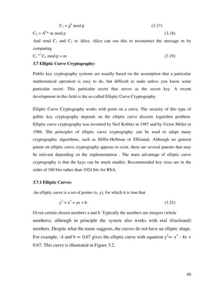 40
C1 = gk
mod p (3.17)
C2 = Ak
* m mod p (3.18)
And send C1 and C2 to Alice. Alice can use this to reconstruct the message m by
computing
C1
-a*
C2 mod p = m (3.19)
3.7 Elliptic Curve Cryptography:
Public key cryptography systems are usually based on the assumption that a particular
mathematical operation is easy to do, but difficult to undo unless you know some
particular secret. This particular secret that serves as the secret key. A recent
development in this field is the so-called Elliptic Curve Cryptography.
Elliptic Curve Cryptography works with point on a curve. The security of this type of
public key cryptography depends on the elliptic curve discrete logarithm problem.
Elliptic curve cryptography was invented by Neil Koblitz in 1987 and by Victor Miller in
1986. The principles of elliptic curve cryptography can be used to adapt many
cryptographic algorithms, such as Diffie-Hellman or EIGamal. Although no general
patent on elliptic curve cryptography appears to exist, there are several patents that may
be relevant depending on the implementation . The main advantage of elliptic curve
cryptography is that the keys can be much smaller. Recommended key sizes are in the
order of 160 bits rather than 1024 bits for RSA.
3.7.1 Elliptic Curves:
An elliptic curve is a set of points (x, y), for which it is true that
y2
= x3
+ ax + b (3.21)
Given certain chosen numbers a and b. Typically the numbers are integers (whole
numbers), although in principle the system also works with real (fractional)
numbers. Despite what the name suggests, the curves do not have an elliptic shape.
For example, -4 and b = 0.67 gives the elliptic curve with equation y2
= x3
- 4x +
0.67. This curve is illustrated in Figure 3.2.
 