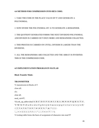 46
4.4 METHOD FOR COMPRESSION INTO HEX CODE:
1. TAKE THE CODE IN THE PLACE VALUE OF 97 AND GENERATE A
POLYNOMIAL.
2. NOW DIVIDE THE POLYNOMIAL BY 16 TO GENERATE A REMAINDER.
3. THE QUOTIENT GENERATED FORMS THE NEXT DIVIDEND POLYNOMIAL
AND DIVISON IS CARRIED OUT ONCE MORE AND REMAINDER COLLECTED.
4. THIS PROCESS IS CARRIED ON UNTILL DIVISOR IS LARGER THAN THE
DIVIDEND.
5. ALL THE REMAINDERS ARE COLLECTED AND THE ARRAY IS INVERTED.
THIS IS THE COMPRESSED CODE.
4.5 IMPLEMENTATION PROGRAM IN MATLAB
Block Transfer Mode:
TRANSMITTER
% transmission in blocks of 5
close all;
clc;
clear all;
mod_val=97;
%Look_up_table=char['A','B','C','D','E','F','G','H','I','J','K','L','M','N','O','P','Q','R','S','T','U',
'V','W','X','Y','Z','a','b','c','d','e','f','g','h','i','j','k','l','m','n','o','p','q','r','s','t','u','v','w','x','y','z','0','
1','2','3','4','5','6','7','8','9','!','@','#','$','%','^','&','*','(',')','-
','_','=','+','[',']','{','}','','|',';',':','"',',','.','/','<','>','?','`','~'];
% Lookup table forms the basis of assignment of characters into mod 97
 
