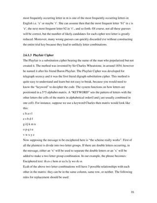 16
most frequently occurring letter in m is one of the most frequently occurring letters in
English i.e. ‘e’ or maybe ‘t’. She can assume then that the most frequent letter ‘b1’ in c is
‘e’, the next most frequent letter b2 in ‘t’., and so forth. Of course, not all these guesses
will be correct, but the number of likely candidates for each cipher text letter is greatly
reduced. Moreover, many wrong guesses can quickly discarded eve without constructing
the entire trial key because they lead to unlikely letter combinations.
2.6.1.3 Playfair Cipher
The Playfair is a substitution cipher bearing the name of the man who popularized but not
created it. The method was invented by Sir Charles Wheatstone, in around 1854; however
he named it after his friend Baron Playfair. The Playfair Cipher was developed for
telegraph secrecy and it was the first literal digraph substitution cipher. This method is
quite easy to understand and learn but not easy to break, because you would need to
know the “keyword” to decipher the code. The system functions on how letters are
positioned in a 5*5 alphabet matrix. A “KEYWORD” sets the pattern of letters with the
other letters the cells of the matrix in alphabetical order(I and j are usually combined in
one cell). For instance, suppose we use a keyword Charles then matrix would look like
this:
c h a r l
e s b d f
g i/j k m n
o p q t u
v w x y z
Now supposing the message to be enciphered here is “the scheme really works”. First of
all the plaintext is divide into two letter groups. If there are double letters occurring, in
the message, either an ‘x’ will be used to separate the double letters or an ’x’ will be
added to make a two letter group combination. In our example, the phrase becomes:
Enciphered text: th es c hem er ea lx ly wo rk sx
Ecah of the above two letter combinations will have 3 possible relationships with each
other in the matrix: they can be in the same column, same row, or neither. The following
rules for replacement should be used:
 