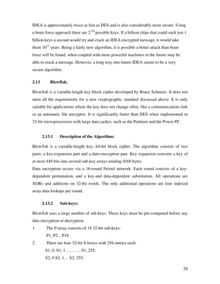 28
IDEA is approximately twice as fast as DES and is also considerably more secure. Using
a brute force approach there are 2128
possible keys. If a billion chips that could each test 1
billion keys a second would try and crack an IDEA encrypted message, it would take
them 1013
years. Being a fairly new algorithm, it is possible a better attack than brute
force will be found, when coupled with more powerful machines in the future may be
able to crack a message. However, a long way into future IDEA seems to be a very
secure algorithm.
2.13 Blowfish:
Blowfish is a variable-length key block cipher developed by Bruce Schneier. It does not
meet all the requirements for a new cryptographic standard discussed above: It is only
suitable for applications where the key does not change often, like a communications link
or an automatic file encryptor. It is significantly faster than DES when implemented in
32-bit microprocessors with large data caches, such as the Pentium and the Power PC.
2.13.1 Description of the Algorithm:
Blowfish is a variable-length key, 64-bit block cipher. The algorithm consists of two
parts; a key-expansion part and a date-encryption part. Key expansion converts a key of
at most 448 bits into several sub-key arrays totaling 4168 bytes.
Data encryption occurs via a 16-round Feistel network. Each round consists of a key-
dependent permutation, and a key-and data-dependent substitution. All operations are
XORs and additions on 32-bit words. The only additional operations are four indexed
array data lookups per round.
2.13.2 Sub-keys:
Blowfish uses a large number of sub-keys. These keys must be pre-computed before any
data encryption or decryption.
1. The P-array consists of 18 32-bit sub-keys:
P1, P2…P18
2. There are four 32-bit S-boxes with 256 entries each:
S1, 0, S1, 1 ………, S1, 255;
S2, 0 S2, 1… S2, 255;
 