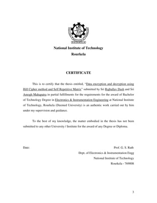 3
National Institute of Technology
Rourkela
CERTIFICATE
This is to certify that the thesis entitled, “Data encryption and decryption using
Hill Cipher method and Self Repetitive Matrix” submitted by Sri Rajballav Dash and Sri
Amogh Mahapatra in partial fulfillments for the requirements for the award of Bachelor
of Technology Degree in Electronics & Instrumentation Engineering at National Institute
of Technology, Rourkela (Deemed University) is an authentic work carried out by him
under my supervision and guidance.
To the best of my knowledge, the matter embodied in the thesis has not been
submitted to any other University / Institute for the award of any Degree or Diploma.
Date: Prof. G. S. Rath
Dept. of Electronics & Instrumentation Engg
National Institute of Technology
Rourkela - 769008
 