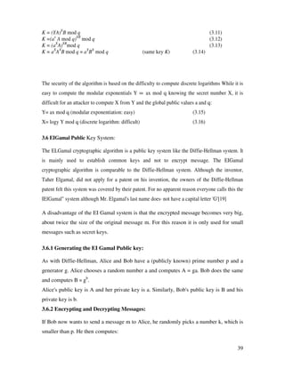39
K = (YA)X
B mod q (3.11)
K =(ax
A mod q)XB
mod q (3.12)
K = (aX
A)XB
mod q (3.13)
K = aX
AX
B mod q = aX
BX
mod q (same key K) (3.14)
The security of the algorithm is based on the difficulty to compute discrete logarithms While it is
easy to compute the modular exponentials Y = ax mod q knowing the secret number X, it is
difficult for an attacker to compute X from Y and the global public values a and q:
Y= ax mod q (modular exponentiation: easy) (3.15)
X= logy Y mod q (discrete logarithm: difficult) (3.16)
3.6 EIGamal Public Key System:
The ELGamal cryptographic algorithm is a public key system like the Diffie-Hellman system. It
is mainly used to establish common keys and not to encrypt message. The EIGamal
cryptographic algorithm is comparable to the Diffie-Hellman system. Although the inventor,
Taher Elgamal, did not apply for a patent on his invention, the owners of the Diffie-Hellman
patent felt this system was covered by their patent. For no apparent reason everyone calls this the
IElGamal" system although Mr. Elgamal's last name does· not have a capital letter 'G'[19]
A disadvantage of the EI Gamal system is that the encrypted message becomes very big,
about twice the size of the original message m. For this reason it is only used for small
messages such as secret keys.
3.6.1 Generating the EI Gamal Public key:
As with Diffie-Hellman, Alice and Bob have a (publicly known) prime number p and a
generator g. Alice chooses a random number a and computes A = ga. Bob does the same
and computes B = gb
.
Alice's public key is A and her private key is a. Similarly, Bob's public key is B and his
private key is b.
3.6.2 Encrypting and Decrypting Messages:
If Bob now wants to send a message m to Alice, he randomly picks a number k, which is
smaller than p. He then computes:
 