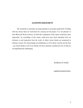 4
ACKNOWLEDGEMENT
We would like to articulate our deep gratitude to our project guide Prof. G.S.Rath
who has always been our motivation for carrying out the project. It is our pleasure to
refer Microsoft Word exclusive of which the compilation of this report would have been
impossible. An assemblage of this nature could never have been attempted with out
reference to and inspiration from the works of others whose details are mentioned in
reference section. We acknowledge out indebtedness to all of them. Last but not the least
, our sincere thanks to all of our friends who have patiently extended all sorts of help for
accomplishing this undertaking.
RAJBALLAV DASH
AMOGH MAHAPATRA
 