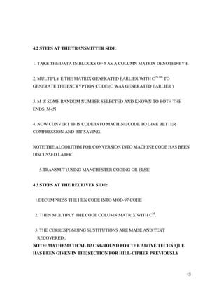 45
4.2 STEPS AT THE TRANSMITTER SIDE:
1. TAKE THE DATA IN BLOCKS OF 5 AS A COLUMN MATRIX DENOTED BY E
2. MULTIPLY E THE MATRIX GENERATED EARLIER WITH C(N-M)
TO
GENERATE THE ENCRYPTION CODE.(C WAS GENERATED EARLIER )
3. M IS SOME RANDOM NUMBER SELECTED AND KNOWN TO BOTH THE
ENDS. M<N
4. NOW CONVERT THIS CODE INTO MACHINE CODE TO GIVE BETTER
COMPRESSION AND BIT SAVING.
NOTE:THE ALGORITHM FOR CONVERSION INTO MACHINE CODE HAS BEEN
DISCUSSED LATER.
5.TRANSMIT (USING MANCHESTER CODING OR ELSE)
4.3 STEPS AT THE RECEIVER SIDE:
1.DECOMPRESS THE HEX CODE INTO MOD-97 CODE
2. THEN MULTIPLY THE CODE COLUMN MATRIX WITH CM
.
3. THE CORRESPONDING SUSTITUTIONS ARE MADE AND TEXT
RECOVERED..
NOTE: MATHEMATICAL BACKGROUND FOR THE ABOVE TECHNIQUE
HAS BEEN GIVEN IN THE SECTION FOR HILL-CIPHER PREVIOUSLY
 