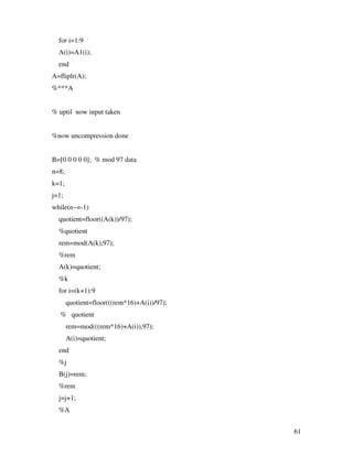 61
for i=1:9
A(i)=A1(i);
end
A=fliplr(A);
%***A
% uptil now input taken
%now uncompression done
B=[0 0 0 0 0]; % mod 97 data
n=8;
k=1;
j=1;
while(n~=-1)
quotient=floor((A(k))/97);
%quotient
rem=mod(A(k),97);
%rem
A(k)=quotient;
%k
for i=(k+1):9
quotient=floor(((rem*16)+A(i))/97);
% quotient
rem=mod(((rem*16)+A(i)),97);
A(i)=quotient;
end
%j
B(j)=rem;
%rem
j=j+1;
%A
 
