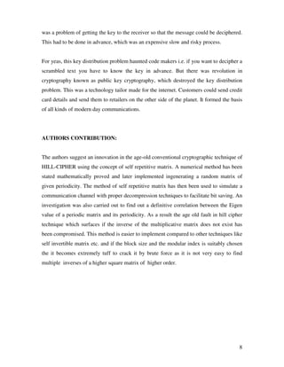 8
was a problem of getting the key to the receiver so that the message could be deciphered.
This had to be done in advance, which was an expensive slow and risky process.
For yeas, this key distribution problem haunted code makers i.e. if you want to decipher a
scrambled text you have to know the key in advance. But there was revolution in
cryptography known as public key cryptography, which destroyed the key distribution
problem. This was a technology tailor made for the internet. Customers could send credit
card details and send them to retailers on the other side of the planet. It formed the basis
of all kinds of modern day communications.
AUTHORS CONTRIBUTION:
The authors suggest an innovation in the age-old conventional cryptographic technique of
HILL-CIPHER using the concept of self repetitive matrix. A numerical method has been
stated mathematically proved and later implemented ingenerating a random matrix of
given periodicity. The method of self repetitive matrix has then been used to simulate a
communication channel with proper decompression techniques to facilitate bit saving. An
investigation was also carried out to find out a definitive correlation between the Eigen
value of a periodic matrix and its periodicity. As a result the age old fault in hill cipher
technique which surfaces if the inverse of the multiplicative matrix does not exist has
been compromised. This method is easier to implement compared to other techniques like
self invertible matrix etc. and if the block size and the modular index is suitably chosen
the it becomes extremely tuff to crack it by brute force as it is not very easy to find
multiple inverses of a higher square matrix of higher order.
 