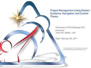Project Management Using Modern
Guidance, Navigation and Control
Theory



    Presented at PM Challenge 2011
    Presenter:
    Terry Hill, NASA / JSC

    Date: February 09, 2011



           The full discussion of this topic can be found
           in: IEEE/AIAA paper IEEEAC#1694 2010
 