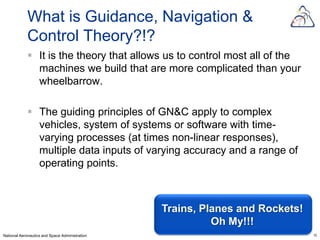 What is Guidance, Navigation &
            Control Theory?!?
             It is the theory that allows us to control most all of the
              machines we build that are more complicated than your
              wheelbarrow.

             The guiding principles of GN&C apply to complex
              vehicles, system of systems or software with time-
              varying processes (at times non-linear responses),
              multiple data inputs of varying accuracy and a range of
              operating points.



                                                Trains, Planes and Rockets!
                                                          Oh My!!!
National Aeronautics and Space Administration                                 10
 