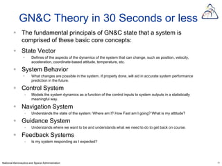 GN&C Theory in 30 Seconds or less
         The fundamental principals of GN&C state that a system is
          comprised of these basic core concepts:
         State Vector
                     Defines of the aspects of the dynamics of the system that can change, such as position, velocity,
                      acceleration, coordinate-based attitude, temperature, etc.

         System Behavior
                     What changes are possible in the system. If properly done, will aid in accurate system performance
                      prediction in the future.

         Control System
                     Models the system dynamics as a function of the control inputs to system outputs in a statistically
                      meaningful way.

         Navigation System
                     Understands the state of the system: Where am I? How Fast am I going? What is my attitude?

         Guidance System
                     Understands where we want to be and understands what we need to do to get back on course.

         Feedback Systems
                     Is my system responding as I expected?




National Aeronautics and Space Administration                                                                               11
 