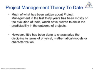 Project Management Theory To Date
             Much of what has been written about Project
              Management in the last thirty years has been mostly on
              the evolution of tools, which have proven to aid in the
              predictability in the outcome of projects.

             However, little has been done to characterize the
              discipline in terms of physical, mathematical models or
              characterization.




National Aeronautics and Space Administration                           16
 