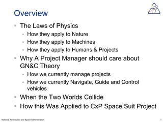 Overview
             The Laws of Physics
                         How they apply to Nature
                         How they apply to Machines
                         How they apply to Humans & Projects
             Why A Project Manager should care about
              GN&C Theory
                         How we currently manage projects
                         How we currently Navigate, Guide and Control
                          vehicles
             When the Two Worlds Collide
             How this Was Applied to CxP Space Suit Project
National Aeronautics and Space Administration                            2
 