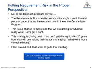 Putting Requirement Risk in the Proper
            Perspective
             Not to put too much pressure on you….
             The Requirements Document is probably the single most influential
              piece of paper that we have control over in the entire Constellation
              Program.
             This is our chance to make sure that we are asking for what we
              really want. Let’s get it right.
             This is a big, fat, hairy deal. If we don’t get this right, folks 20 years
              from now will be shaking their heads and saying, “What were those
              yahoos thinking?”
             I’ll be around and don’t want to go to that meeting.


                                                CxP EVA Suit PGS Team Requirement Kickoff
                                                              Meeting 5/2007




National Aeronautics and Space Administration                                               23
 