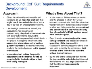 Background: CxP Suit Requirements
        Development
    Approach:                                         What’s New About That?
         Given the extremely success-oriented           In this situation the team was formulated
          schedule, an un-reported problem that           and the process in which they would
          might result in a schedule slip of just a       operate, communicate, the information that
          day or so was an unacceptable outcome.          would be shared, its latency and applicably
                                                          to what was being controlled was modeled
         Like the high performance aircraft, the
                                                          and documented in the very same way
          subsystems had to work well
                                                          that of a vehicle’s GN&C system would
          independently, they had to communicate
                                                          have been designed.
          with other subsystems, they had to
          communicated on prescribed schedules to        Even down to understanding the mass,
          the project manager to which he had to          spring constant and friction coefficient
          assess the information and provide a            quantities of the team and the
          guidance update to the team and had to          subsequent damping response of the team
          produce the desired product to the agreed       was used to modify the processes, limit
          to schedule.                                    the size of the team based upon the
                                                          unique team dynamics.
         Information had to flow frequently,
          accurately and the metrics had to be           By the end of the scheduled four months
          meaningful to the tasks at hand that            the team met the schedule dead-line and
          were being managed.                             delivered the first 500 page version of the
                                                          CxP Suit Element requirements
National Aeronautics and Space Administration
                                                          document.                                     24
 