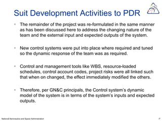 Suit Development Activities to PDR
             The remainder of the project was re-formulated in the same manner
              as has been discussed here to address the changing nature of the
              team and the external input and expected outputs of the system.

             New control systems were put into place where required and tuned
              so the dynamic response of the team was as required.

             Control and management tools like WBS, resource-loaded
              schedules, control account codes, project risks were all linked such
              that when on changed, the effect immediately modified the others.

             Therefore, per GN&C principals, the Control system’s dynamic
              model of the system is in terms of the system’s inputs and expected
              outputs.


National Aeronautics and Space Administration                                        27
 