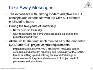 Take Away Messages
         The experience with utilizing modern adaptive GN&C
          concepts and experience with the CxP Suit Element
          engineering team:
         During the five years of leadership
                     Never over-ran the budget
                     Only responsible for a two-week schedule slip during the
                      project’s second year.
         All the while, the team implemented all of the mandated
          NASA and CxP project control requirements,
                     Implementation of EVM, WBS structures, resource-loaded
                      schedules and program reporting and lead many of the NASA
                      teams in setting up and utilizing the mandated usage of
                      document control system, development of project control
                      processes and structures.

National Aeronautics and Space Administration                                     29
 