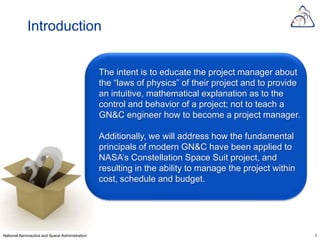 Introduction


                                                The intent is to educate the project manager about
                                                the “laws of physics” of their project and to provide
                                                an intuitive, mathematical explanation as to the
                                                control and behavior of a project; not to teach a
                                                GN&C engineer how to become a project manager.

                                                Additionally, we will address how the fundamental
                                                principals of modern GN&C have been applied to
                                                NASA’s Constellation Space Suit project, and
                                                resulting in the ability to manage the project within
                                                cost, schedule and budget.




National Aeronautics and Space Administration                                                           3
 
