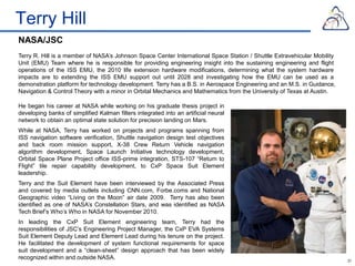 Terry Hill
NASA/JSC
Terry R. Hill is a member of NASA’s Johnson Space Center International Space Station / Shuttle Extravehicular Mobility
Unit (EMU) Team where he is responsible for providing engineering insight into the sustaining engineering and flight
operations of the ISS EMU, the 2010 life extension hardware modifications, determining what the system hardware
impacts are to extending the ISS EMU support out until 2028 and investigating how the EMU can be used as a
demonstration platform for technology development. Terry has a B.S. in Aerospace Engineering and an M.S. in Guidance,
Navigation & Control Theory with a minor in Orbital Mechanics and Mathematics from the University of Texas at Austin.

He began his career at NASA while working on his graduate thesis project in
developing banks of simplified Kalman filters integrated into an artificial neural
network to obtain an optimal state solution for precision landing on Mars.
While at NASA, Terry has worked on projects and programs spanning from
ISS navigation software verification, Shuttle navigation design test objectives
and back room mission support, X-38 Crew Return Vehicle navigation
algorithm development, Space Launch Initiative technology development,
Orbital Space Plane Project office ISS-prime integration, STS-107 “Return to
Flight” tile repair capability development, to CxP Space Suit Element
leadership.
Terry and the Suit Element have been interviewed by the Associated Press
and covered by media outlets including CNN.com, Forbe.coms and National
Geographic video “Living on the Moon” air date 2009. Terry has also been
identified as one of NASA’s Constellation Stars, and was identified as NASA
Tech Brief’s Who’s Who in NASA for November 2010.
In leading the CxP Suit Element engineering team, Terry had the
responsibilities of JSC’s Engineering Project Manager, the CxP EVA Systems
Suit Element Deputy Lead and Element Lead during his tenure on the project.
He facilitated the development of system functional requirements for space
suit development and a “clean-sheet” design approach that has been widely
recognized within and outside NASA.                                                                                      31
 