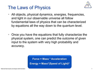 The Laws of Physics
             All objects, physical dynamics, energies, frequencies,
              and light in our observable universe all follow
              fundamental laws of physics that can be characterized
              by equations all the way down to the quantum level.

             Once you have the equations that fully characterize the
              physical system, one can predict the outcome of given
              input to the system with very high probability and
              accuracy.



                                                  Force = Mass * Acceleration
                                                Energy = Mass*(Speed of Light)2
National Aeronautics and Space Administration                                     5
 