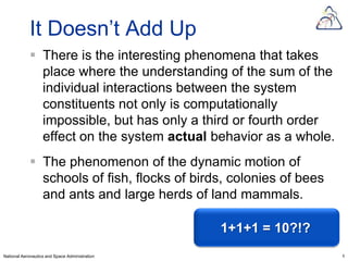 It Doesn’t Add Up
             There is the interesting phenomena that takes
              place where the understanding of the sum of the
              individual interactions between the system
              constituents not only is computationally
              impossible, but has only a third or fourth order
              effect on the system actual behavior as a whole.
             The phenomenon of the dynamic motion of
              schools of fish, flocks of birds, colonies of bees
              and ants and large herds of land mammals.

                                                1+1+1 = 10?!?
National Aeronautics and Space Administration                      6
 