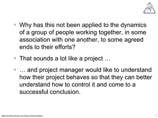  Why has this not been applied to the dynamics
              of a group of people working together, in some
              association with one another, to some agreed
              ends to their efforts?
             That sounds a lot like a project …
             … and project manager would like to understand
              how their project behaves so that they can better
              understand how to control it and come to a
              successful conclusion.


National Aeronautics and Space Administration                     7
 