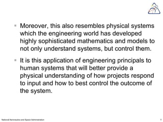  Moreover, this also resembles physical systems
              which the engineering world has developed
              highly sophisticated mathematics and models to
              not only understand systems, but control them.
             It is this application of engineering principals to
              human systems that will better provide a
              physical understanding of how projects respond
              to input and how to best control the outcome of
              the system.



National Aeronautics and Space Administration                       8
 