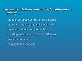 the four purposes of nhs library servicesthe four purposes of nhs library services
more and better partnerships with heimore and better partnerships with heiss
research outputs and the public purseresearch outputs and the public purse
handling information older than 10 yearshandling information older than 10 years
joint procurementjoint procurement
copyright and licencingcopyright and licencing
recommendations particularly relevant torecommendations particularly relevant to
uhmlg …uhmlg …
 