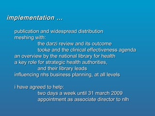 publication and widespread distributionpublication and widespread distribution
meshing with:meshing with:
the darzi review and its outcomethe darzi review and its outcome
tooke and the clinical effectiveness agendatooke and the clinical effectiveness agenda
an overview by the national library for healthan overview by the national library for health
a key role for strategic health authorities,a key role for strategic health authorities,
and their library leadsand their library leads
influencing nhs business planning, at all levelsinfluencing nhs business planning, at all levels
i have agreed to help:i have agreed to help:
two days a week until 31 march 2009two days a week until 31 march 2009
appointment as associate director to nlhappointment as associate director to nlh
implementation …implementation …
 