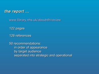 www.library.nhs.uk/aboutnlh/reviewwww.library.nhs.uk/aboutnlh/review
122 pages122 pages
126 references126 references
50 recommendations:50 recommendations:
in order of appearancein order of appearance
by target audienceby target audience
separated into strategic and operationalseparated into strategic and operational
the report …the report …
 